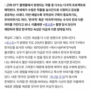대니얼 대 킴이 제작, 주연한 <버터플라이>가 아마존프라임과 tvN을 통해 공개된다. 한국 올로케이션에, 한국을 잘 이해하는 크루가 만든 다국적 첩보물. 내가 아는 한국이 그대로 나온다. 대니얼과 몇주 전 긴 대화를 나눴고 아시안 대표성에 관해 그가 전한 몇가지 인상적인 답변들이 마음을 울렸다.