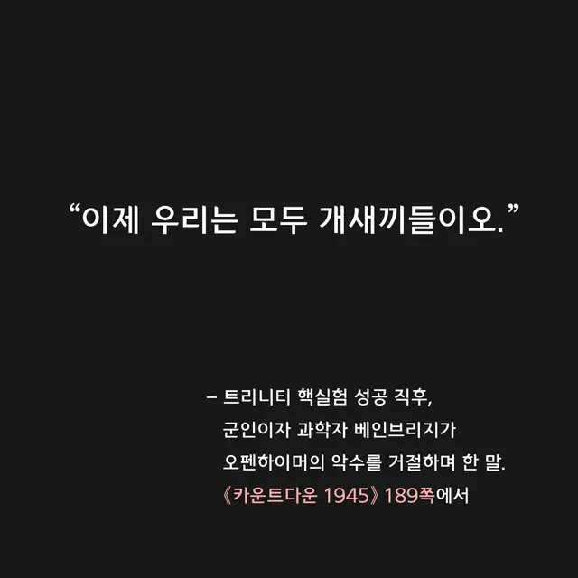 영화 〈오펜하이머〉에서 아쉬웠던 하나는, 최초의 핵실험 트리니티 직후 희열과 자축의 분위기 속에서도 즉자적으로 냉철하게 반성한 이들의 목소리가 잘 구현되지 않은 점이었습니다.
특히 저는 《카운트다운 1945》에서 본, 그를 대변하는 이 한 마디가 꼭 재현되리라 기대했는데 나오지 않더군요.