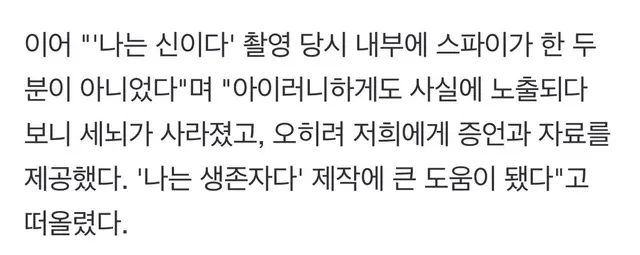 이어 "'나는 신이다' 촬영 당시 내부에 스파이가 한 두 분이 아니었다"며 "아이러니하게도 사실에 노출되다 보니 세뇌가 사라졌고, 오히려 저희에게 증언과 자료를 제공했다. '나는 생존자다' 제작에 큰 도움이 됐다"고 떠올렸다.