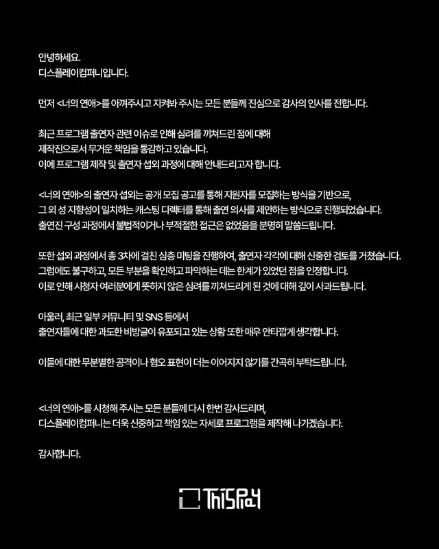 [너의연애] 디스플레이컴퍼니입니다.   

시청해 주시는 모든 분들께 진심으로 감사의 인사를 전합니다.

최근 프로그램 출연자 관련 이슈로 인해 심려를 끼쳐드린 점에 대해 제작진으로서 무거운 책임을 통감하고 있습니다. 이에 프로그램 제작 및 출연자 섭외 과정에 대해 안내드리고자 합니다.