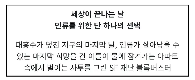 대홍수 시놉만 보면 누가봐도 재난영화인데 막상 까보면 그냥 모성애에 재난이 이용당한 영화라는게 젤 화나고 어떤 욕을 해도 스포라 구체적 악플을 못단다는 사실이 젤화남 ㅆㅂ