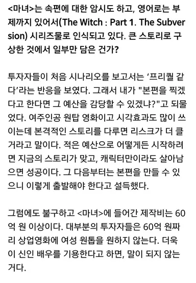 박훈정 감독 영화 <마녀> 인터뷰 중
우리나라 투자자들은 60억 원짜리 상업영화에 여성 원톱을 원하지 않는다. 더욱이 신인 배우를 기용한다고 하면 말이 되지 않는 거다.