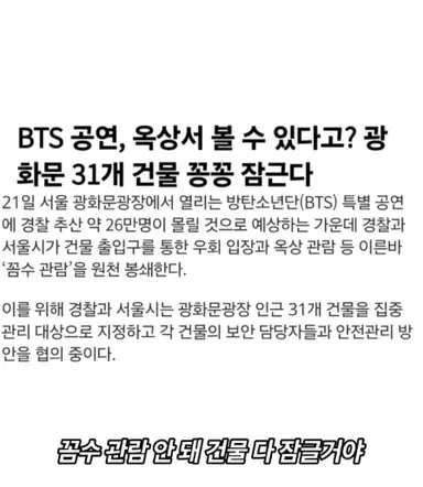 광화문에서 열리는 BTS 공연으로 인한 후폭풍

1. 종로구 전지역 택배 중단
2. 근처 회사 전 직원 강제 반차
3. 근처 빌딩 건물들 건물 다 잠금장치
4. 종로 인근 17개 지하철 물품 보관소 폐쇄
5. 지하철 무정차 통과
6. 세종문화회관 공연 금지
7. 경복궁, 고궁박물관 휴관
8. 서울경찰청 경찰관 6,500명 투입

아이돌 공연 한번 하는데,
종로구 전체가 마비 되는 게 맞냐 이게 ????? 
이걸 국가적으로 지원을 한다고 ??????