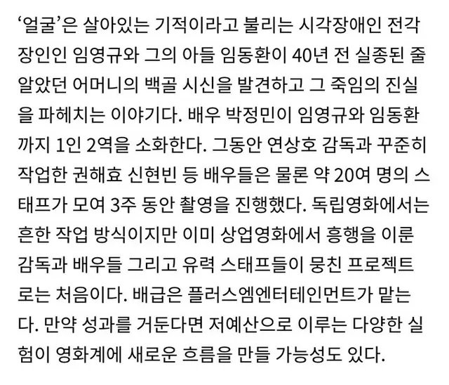 연상호, <얼굴>
- 제작비 2억, 스탭 약 20여 명, 촬영기간 3주
- 박정민 1인 2역, 권해효, 신현빈 등 배우 출연
- 만약 성과를 거둔다면 저예산으로 이루는 다양한 실험이 영화계에 새로운 흐름을 만들 가능성이 있음